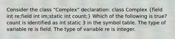 Consider the class "Complex" declaration: class Complex (field int re;field int im;static int count;) Which of the following is true? count is identified as int static 3 in the symbol table. The type of variable re is field. The type of variable re is integer.