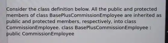 Consider the class definition below. All the public and protected members of class BasePlusCommissionEmployee are inherited as public and protected members, respectively, into class CommissionEmployee. class BasePlusCommissionEmployee : public CommissionEmployee