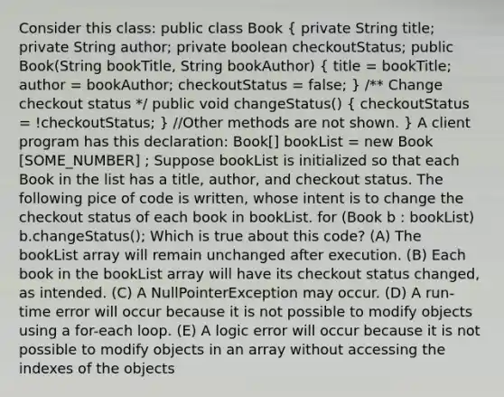 Consider this class: public class Book ( private String title; private String author; private boolean checkoutStatus; public Book(String bookTitle, String bookAuthor) { title = bookTitle; author = bookAuthor; checkoutStatus = false; ) /** Change checkout status */ public void changeStatus() ( checkoutStatus = !checkoutStatus; ) //Other methods are not shown. } A client program has this declaration: Book[] bookList = new Book [SOME_NUMBER] ; Suppose bookList is initialized so that each Book in the list has a title, author, and checkout status. The following pice of code is written, whose intent is to change the checkout status of each book in bookList. for (Book b : bookList) b.changeStatus(); Which is true about this code? (A) The bookList array will remain unchanged after execution. (B) Each book in the bookList array will have its checkout status changed, as intended. (C) A NullPointerException may occur. (D) A run-time error will occur because it is not possible to modify objects using a for-each loop. (E) A logic error will occur because it is not possible to modify objects in an array without accessing the indexes of the objects