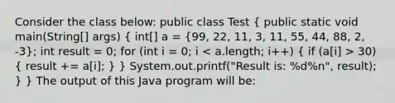 Consider the class below: public class Test ( public static void main(String[] args) { int[] a = {99, 22, 11, 3, 11, 55, 44, 88, 2, -3); int result = 0; for (int i = 0; i 30) ( result += a[i]; ) } System.out.printf("Result is: %d%n", result); } } The output of this Java program will be: