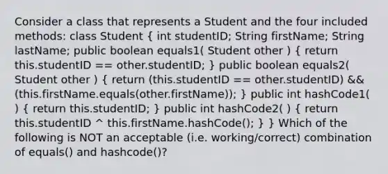 Consider a class that represents a Student and the four included methods: class Student ( int studentID; String firstName; String lastName; public boolean equals1( Student other ) { return this.studentID == other.studentID; ) public boolean equals2( Student other ) ( return (this.studentID == other.studentID) && (this.firstName.equals(other.firstName)); ) public int hashCode1( ) ( return this.studentID; ) public int hashCode2( ) ( return this.studentID ^ this.firstName.hashCode(); ) } Which of the following is NOT an acceptable (i.e. working/correct) combination of equals() and hashcode()?