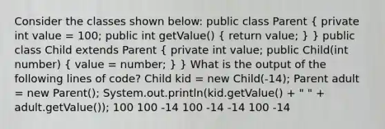 Consider the classes shown below: public class Parent ( private int value = 100; public int getValue() { return value; ) } public class Child extends Parent ( private int value; public Child(int number) { value = number; ) } What is the output of the following lines of code? Child kid = new Child(-14); Parent adult = new Parent(); System.out.println(kid.getValue() + " " + adult.getValue()); 100 100 -14 100 -14 -14 100 -14