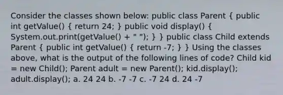 Consider the classes shown below: public class Parent ( public int getValue() { return 24; ) public void display() ( System.out.print(getValue() + " "); ) } public class Child extends Parent ( public int getValue() { return -7; ) } Using the classes above, what is the output of the following lines of code? Child kid = new Child(); Parent adult = new Parent(); kid.display(); adult.display(); a. 24 24 b. -7 -7 c. -7 24 d. 24 -7