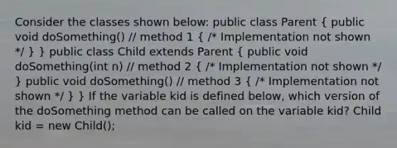 Consider the classes shown below: public class Parent ( public void doSomething() // method 1 { /* Implementation not shown */ ) } public class Child extends Parent ( public void doSomething(int n) // method 2 { /* Implementation not shown */ ) public void doSomething() // method 3 ( /* Implementation not shown */ ) } If the variable kid is defined below, which version of the doSomething method can be called on the variable kid? Child kid = new Child();