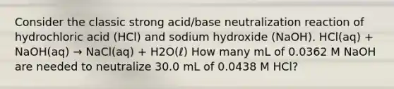 Consider the classic strong acid/base neutralization reaction of hydrochloric acid (HCl) and sodium hydroxide (NaOH). HCl(aq) + NaOH(aq) → NaCl(aq) + H2O(ℓ) How many mL of 0.0362 M NaOH are needed to neutralize 30.0 mL of 0.0438 M HCl?