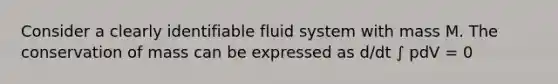 Consider a clearly identifiable fluid system with mass M. The conservation of mass can be expressed as d/dt ∫ pdV = 0