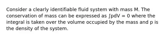 Consider a clearly identifiable fluid system with mass M. The conservation of mass can be expressed as ∫pdV = 0 where the integral is taken over the volume occupied by the mass and p is the density of the system.