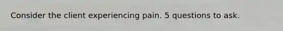 Consider the client experiencing pain. 5 questions to ask.