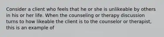 Consider a client who feels that he or she is unlikeable by others in his or her life. When the counseling or therapy discussion turns to how likeable the client is to the counselor or therapist, this is an example of