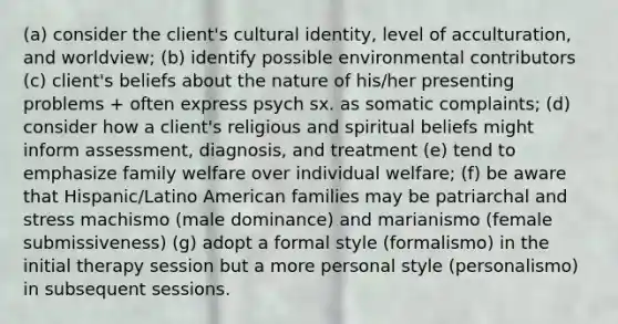 (a) consider the client's cultural identity, level of acculturation, and worldview; (b) identify possible environmental contributors (c) client's beliefs about the nature of his/her presenting problems + often express psych sx. as somatic complaints; (d) consider how a client's religious and spiritual beliefs might inform assessment, diagnosis, and treatment (e) tend to emphasize family welfare over individual welfare; (f) be aware that Hispanic/Latino American families may be patriarchal and stress machismo (male dominance) and marianismo (female submissiveness) (g) adopt a formal style (formalismo) in the initial therapy session but a more personal style (personalismo) in subsequent sessions.