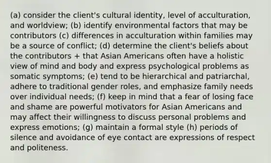 (a) consider the client's cultural identity, level of acculturation, and worldview; (b) identify environmental factors that may be contributors (c) differences in acculturation within families may be a source of conflict; (d) determine the client's beliefs about the contributors + that Asian Americans often have a holistic view of mind and body and express psychological problems as somatic symptoms; (e) tend to be hierarchical and patriarchal, adhere to traditional gender roles, and emphasize family needs over individual needs; (f) keep in mind that a fear of losing face and shame are powerful motivators for Asian Americans and may affect their willingness to discuss personal problems and express emotions; (g) maintain a formal style (h) periods of silence and avoidance of eye contact are expressions of respect and politeness.