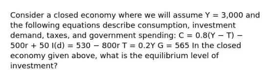 Consider a closed economy where we will assume Y = 3,000 and the following equations describe consumption, investment demand, taxes, and government spending: C = 0.8(Y − T) − 500r + 50 I(d) = 530 − 800r T = 0.2Y G = 565 In the closed economy given above, what is the equilibrium level of investment?