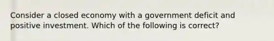 Consider a closed economy with a government deficit and positive investment. Which of the following is correct?