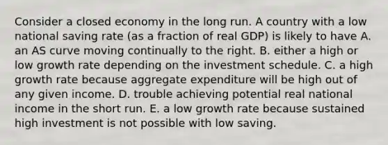 Consider a closed economy in the long run. A country with a low national saving rate​ (as a fraction of real​ GDP) is likely to have A. an AS curve moving continually to the right. B. either a high or low growth rate depending on the investment schedule. C. a high growth rate because aggregate expenditure will be high out of any given income. D. trouble achieving potential real national income in the short run. E. a low growth rate because sustained high investment is not possible with low saving.