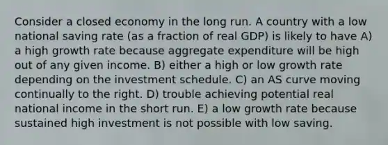 Consider a closed economy in the long run. A country with a low national saving rate (as a fraction of real GDP) is likely to have A) a high growth rate because aggregate expenditure will be high out of any given income. B) either a high or low growth rate depending on the investment schedule. C) an AS curve moving continually to the right. D) trouble achieving potential real national income in the short run. E) a low growth rate because sustained high investment is not possible with low saving.