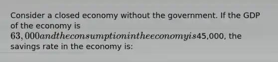 Consider a closed economy without the government. If the GDP of the economy is 63,000 and the consumption in the economy is45,000, the savings rate in the economy is: