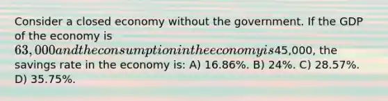 Consider a closed economy without the government. If the GDP of the economy is 63,000 and the consumption in the economy is45,000, the savings rate in the economy is: A) 16.86%. B) 24%. C) 28.57%. D) 35.75%.