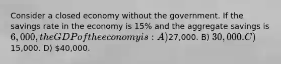 Consider a closed economy without the government. If the savings rate in the economy is 15% and the aggregate savings is 6,000, the GDP of the economy is: A)27,000. B) 30,000. C)15,000. D) 40,000.