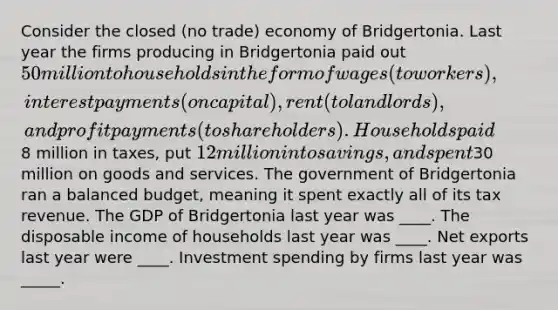 Consider the closed (no trade) economy of Bridgertonia. Last year the firms producing in Bridgertonia paid out 50 million to households in the form of wages (to workers), interest payments (on capital), rent (to landlords), and profit payments (to shareholders). Households paid8 million in taxes, put 12 million into savings, and spent30 million on goods and services. The government of Bridgertonia ran a balanced budget, meaning it spent exactly all of its tax revenue. The GDP of Bridgertonia last year was ____. The disposable income of households last year was ____. Net exports last year were ____. Investment spending by firms last year was _____.