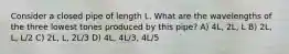 Consider a closed pipe of length L. What are the wavelengths of the three lowest tones produced by this pipe? A) 4L, 2L, L B) 2L, L, L/2 C) 2L, L, 2L/3 D) 4L, 4L/3, 4L/5