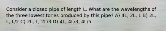 Consider a closed pipe of length L. What are the wavelengths of the three lowest tones produced by this pipe? A) 4L, 2L, L B) 2L, L, L/2 C) 2L, L, 2L/3 D) 4L, 4L/3, 4L/5