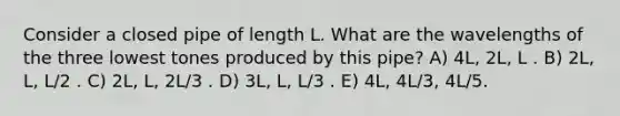 Consider a closed pipe of length L. What are the wavelengths of the three lowest tones produced by this pipe? A) 4L, 2L, L . B) 2L, L, L/2 . C) 2L, L, 2L/3 . D) 3L, L, L/3 . E) 4L, 4L/3, 4L/5.