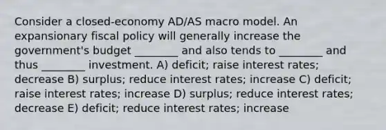 Consider a closed-economy AD/AS macro model. An expansionary fiscal policy will generally increase the government's budget ________ and also tends to ________ and thus ________ investment. A) deficit; raise interest rates; decrease B) surplus; reduce interest rates; increase C) deficit; raise interest rates; increase D) surplus; reduce interest rates; decrease E) deficit; reduce interest rates; increase