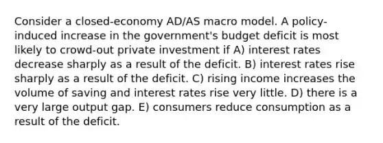 Consider a closed-economy AD/AS macro model. A policy-induced increase in the government's budget deficit is most likely to crowd-out private investment if A) interest rates decrease sharply as a result of the deficit. B) interest rates rise sharply as a result of the deficit. C) rising income increases the volume of saving and interest rates rise very little. D) there is a very large output gap. E) consumers reduce consumption as a result of the deficit.