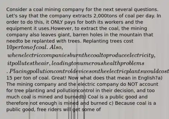 Consider a coal mining company for the next several questions. Let's say that the company extracts 2,000tons of coal per day. In order to do this, it ONLY pays for both its workers and the equipment it uses.However, to extract the coal, the mining company also leaves giant, barren holes in the mountain that needto be replanted with trees. Replanting trees cost 10 per ton of coal. Also, when electric companies burnthe coal to produce electricity, it pollutes the air, leading to numerous health problems. Placing pollutioncontrol devices on the electric plants would cost15 per ton of coal. Great! Now what does that mean in English?a) The mining company and the electric company do NOT account for tree planting and pollutioncontrol in their decision, and too much coal is mined and burnedb) Coal is a public good and therefore not enough is mined and burned c) Because coal is a public good, free riders will get some of