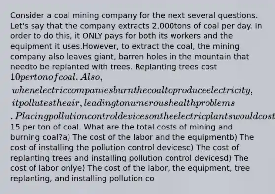 Consider a coal mining company for the next several questions. Let's say that the company extracts 2,000tons of coal per day. In order to do this, it ONLY pays for both its workers and the equipment it uses.However, to extract the coal, the mining company also leaves giant, barren holes in the mountain that needto be replanted with trees. Replanting trees cost 10 per ton of coal. Also, when electric companies burnthe coal to produce electricity, it pollutes the air, leading to numerous health problems. Placing pollutioncontrol devices on the electric plants would cost15 per ton of coal. What are the total costs of mining and burning coal?a) The cost of the labor and the equipmentb) The cost of installing the pollution control devicesc) The cost of replanting trees and installing pollution control devicesd) The cost of labor onlye) The cost of the labor, the equipment, tree replanting, and installing pollution co