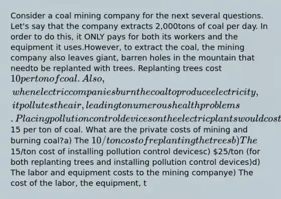 Consider a coal mining company for the next several questions. Let's say that the company extracts 2,000tons of coal per day. In order to do this, it ONLY pays for both its workers and the equipment it uses.However, to extract the coal, the mining company also leaves giant, barren holes in the mountain that needto be replanted with trees. Replanting trees cost 10 per ton of coal. Also, when electric companies burnthe coal to produce electricity, it pollutes the air, leading to numerous health problems. Placing pollutioncontrol devices on the electric plants would cost15 per ton of coal. What are the private costs of mining and burning coal?a) The 10/ton cost of replanting the treesb) The15/ton cost of installing pollution control devicesc) 25/ton (for both replanting trees and installing pollution control devices)d) The labor and equipment costs to the mining companye) The cost of the labor, the equipment, t