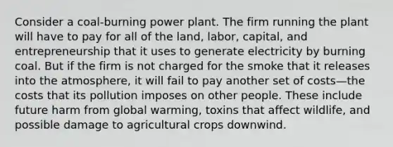 Consider a coal-burning power plant. The firm running the plant will have to pay for all of the land, labor, capital, and entrepreneurship that it uses to generate electricity by burning coal. But if the firm is not charged for the smoke that it releases into the atmosphere, it will fail to pay another set of costs—the costs that its pollution imposes on other people. These include future harm from global warming, toxins that affect wildlife, and possible damage to agricultural crops downwind.