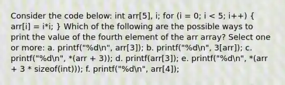 Consider the code below: int arr[5], i; for (i = 0; i < 5; i++) ( arr[i] = i*i; ) Which of the following are the possible ways to print the value of the fourth element of the arr array? Select one or more: a. printf("%dn", arr[3]); b. printf("%dn", 3[arr]); c. printf("%dn", *(arr + 3)); d. printf(arr[3]); e. printf("%dn", *(arr + 3 * sizeof(int))); f. printf("%dn", arr[4]);