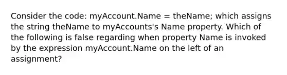 Consider the code: myAccount.Name = theName; which assigns the string theName to myAccounts's Name property. Which of the following is false regarding when property Name is invoked by the expression myAccount.Name on the left of an assignment?