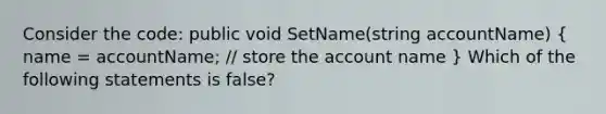 Consider the code: public void SetName(string accountName) ( name = accountName; // store the account name ) Which of the following statements is false?