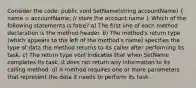 Consider the code: public void SetName(string accountName) ( name = accountName; // store the account name ) Which of the following statements is false? a) The first line of each method declaration is the method header. b) The method's return type (which appears to the left of the method's name) specifies the type of data the method returns to its caller after performing its task. c) The return type void indicates that when SetName completes its task, it does not return any information to its calling method. d) A method requires one or more parameters that represent the data it needs to perform its task.