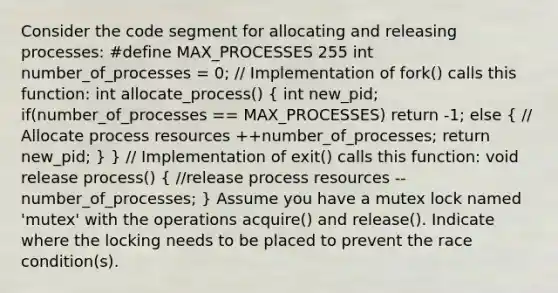 Consider the code segment for allocating and releasing processes: #define MAX_PROCESSES 255 int number_of_processes = 0; // Implementation of fork() calls this function: int allocate_process() ( int new_pid; if(number_of_processes == MAX_PROCESSES) return -1; else { // Allocate process resources ++number_of_processes; return new_pid; ) } // Implementation of exit() calls this function: void release process() ( //release process resources --number_of_processes; ) Assume you have a mutex lock named 'mutex' with the operations acquire() and release(). Indicate where the locking needs to be placed to prevent the race condition(s).