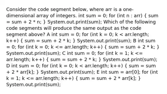 Consider the code segment below, where arr is a one-dimensional array of integers. int sum = 0; for (int n : arr) ( sum = sum + 2 * n; ) System.out.print(sum); Which of the following code segments will produce the same output as the code segment above? A int sum = 0; for (int k = 0; k < arr.length; k++) ( sum = sum + 2 * k; ) System.out.print(sum); B int sum = 0; for (int k = 0; k <= arr.length; k++) ( sum = sum + 2 * k; ) System.out.print(sum); C int sum = 0; for (int k = 1; k <= arr.length; k++) ( sum = sum + 2 * k; ) System.out.print(sum); D int sum = 0; for (int k = 0; k < arr.length; k++) ( sum = sum + 2 * arr[k]; ) System.out.print(sum); E int sum = arr[0]; for (int k = 1; k <= arr.length; k++) ( sum = sum + 2 * arr[k]; ) System.out.print(sum);