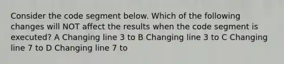 Consider the code segment below. Which of the following changes will NOT affect the results when the code segment is executed? A Changing line 3 to B Changing line 3 to C Changing line 7 to D Changing line 7 to