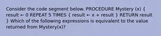 Consider the code segment below. PROCEDURE Mystery (x) ( result ← 0 REPEAT 5 TIMES { result ← x + result ) RETURN result } Which of the following expressions is equivalent to the value returned from Mystery(x)?