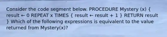 Consider the code segment below. PROCEDURE Mystery (x) ( result ← 0 REPEAT x TIMES { result ← result + 1 ) RETURN result } Which of the following expressions is equivalent to the value returned from Mystery(x)?