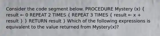 Consider the code segment below. PROCEDURE Mystery (x) ( result ← 0 REPEAT 2 TIMES { REPEAT 3 TIMES { result ← x + result ) } RETURN result } Which of the following expressions is equivalent to the value returned from Mystery(x)?