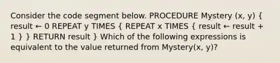 Consider the code segment below. PROCEDURE Mystery (x, y) ( result ← 0 REPEAT y TIMES { REPEAT x TIMES { result ← result + 1 ) } RETURN result } Which of the following expressions is equivalent to the value returned from Mystery(x, y)?