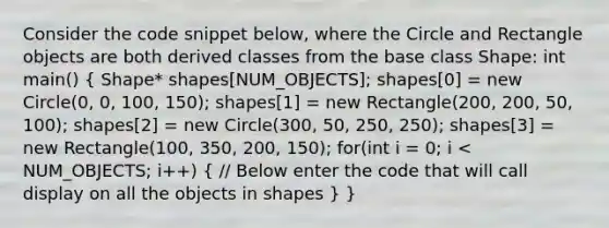 Consider the code snippet below, where the Circle and Rectangle objects are both derived classes from the base class Shape: int main() ( Shape* shapes[NUM_OBJECTS]; shapes[0] = new Circle(0, 0, 100, 150); shapes[1] = new Rectangle(200, 200, 50, 100); shapes[2] = new Circle(300, 50, 250, 250); shapes[3] = new Rectangle(100, 350, 200, 150); for(int i = 0; i < NUM_OBJECTS; i++) { // Below enter the code that will call display on all the objects in shapes ) }