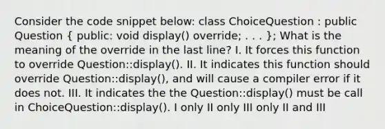 Consider the code snippet below: class ChoiceQuestion : public Question ( public: void display() override; . . . ); What is the meaning of the override in the last line? I. It forces this function to override Question::display(). II. It indicates this function should override Question::display(), and will cause a compiler error if it does not. III. It indicates the the Question::display() must be call in ChoiceQuestion::display(). I only II only III only II and III