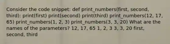 Consider the code snippet: def print_numbers(first, second, third): print(first) print(second) print(third) print_numbers(12, 17, 65) print_numbers(1, 2, 3) print_numbers(3, 3, 20) What are the names of the parameters? 12, 17, 65 1, 2, 3 3, 3, 20 first, second, third