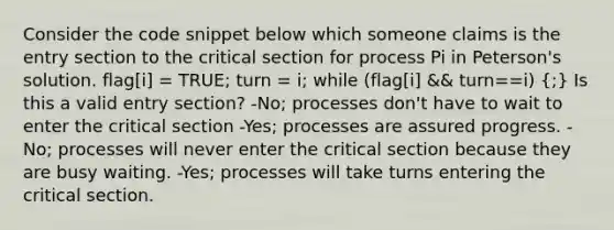 Consider the code snippet below which someone claims is the entry section to the critical section for process Pi in Peterson's solution. flag[i] = TRUE; turn = i; while (flag[i] && turn==i) (;) Is this a valid entry section? -No; processes don't have to wait to enter the critical section -Yes; processes are assured progress. -No; processes will never enter the critical section because they are busy waiting. -Yes; processes will take turns entering the critical section.