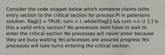 Consider the code snippet below which someone claims isthe entry section to the critical section for process Pi in petersons solution. flag[i] = TRUE; turn = i; while(flag[i] && turn == i) {;] Is this a valid entry section? No processes dont have to wait to enter the critical section No processes will never enter because they are busy waiting Yes processes are assured progress Yes processes will take turns entering the critical section