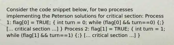 Consider the code snippet below, for two processes implementing the Peterson solutions for critical section: Process 1: flag[0] = TRUE; ( int turn = 0; while (flag[0] && turn==0) {;) [... critical section ...] } Process 2: flag[1] = TRUE; ( int turn = 1; while (flag[1] && turn==1) {;) [... critical section ...] }