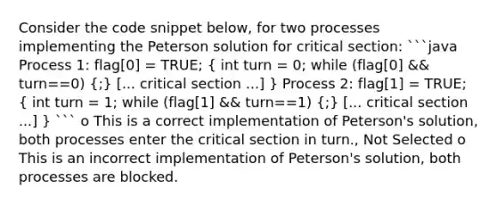 Consider the code snippet below, for two processes implementing the Peterson solution for critical section: ```java Process 1: flag[0] = TRUE; ( int turn = 0; while (flag[0] && turn==0) {;) [... critical section ...] } Process 2: flag[1] = TRUE; ( int turn = 1; while (flag[1] && turn==1) {;) [... critical section ...] } ``` o This is a correct implementation of Peterson's solution, both processes enter the critical section in turn., Not Selected o This is an incorrect implementation of Peterson's solution, both processes are blocked.